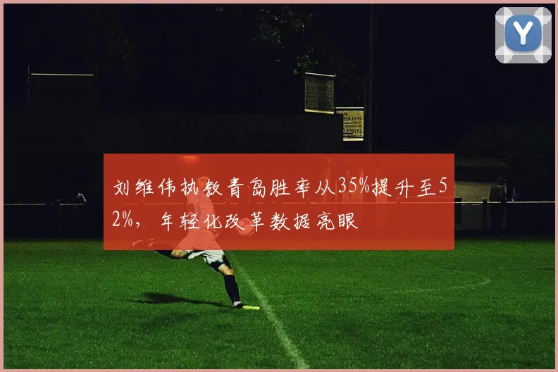 刘维伟执教青岛胜率从35%提升至52%，年轻化改革数据亮眼