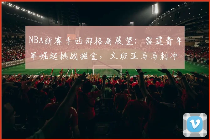 NBA新赛季西部格局展望：雷霆青年军崛起挑战掘金，文班亚马马刺冲击季后赛