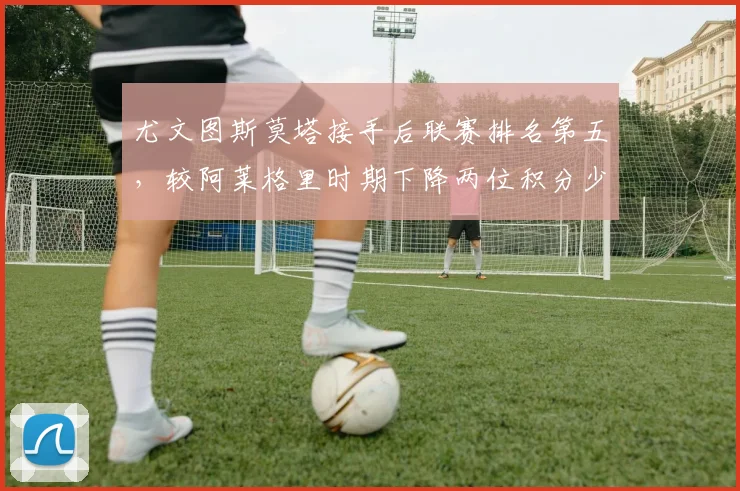 尤文图斯莫塔接手后联赛排名第五，较阿莱格里时期下降两位积分少9分