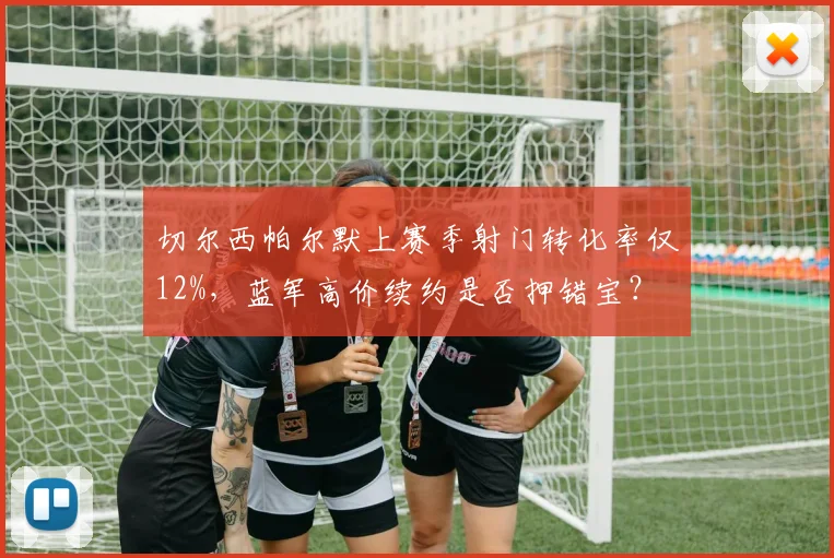 切尔西帕尔默上赛季射门转化率仅12%，蓝军高价续约是否押错宝？