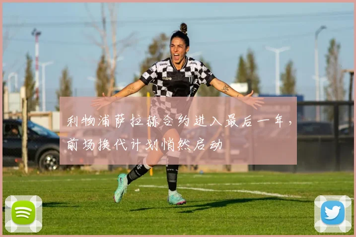 利物浦萨拉赫合约进入最后一年，前场换代计划悄然启动