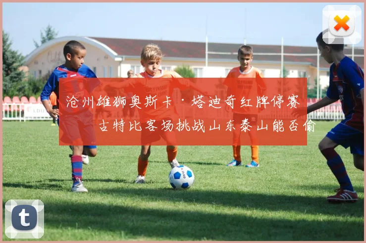 沧州雄狮奥斯卡·塔迪奇红牌停赛，古特比客场挑战山东泰山能否偷分？