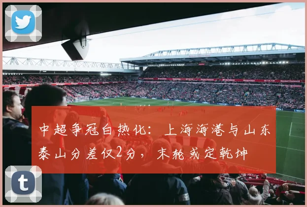 中超争冠白热化：上海海港与山东泰山分差仅2分，末轮或定乾坤