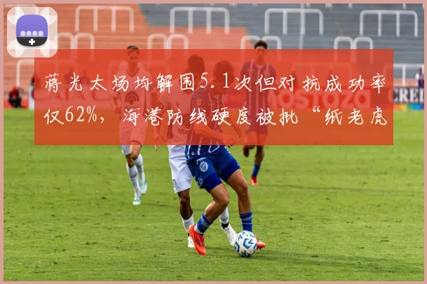 蒋光太场均解围5.1次但对抗成功率仅62%，海港防线硬度被批“纸老虎”