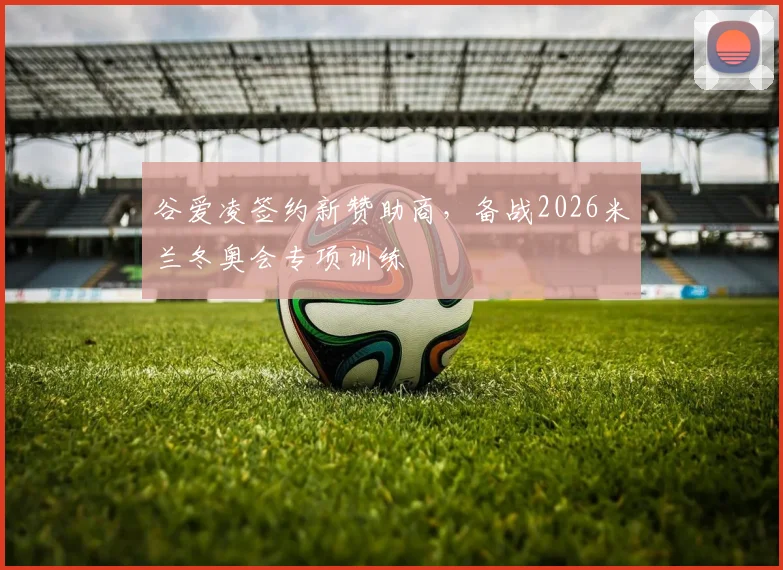 谷爱凌签约新赞助商，备战2026米兰冬奥会专项训练
